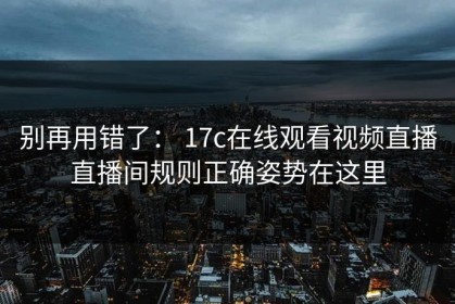 别再用错了： 17c在线观看视频直播直播间规则正确姿势在这里