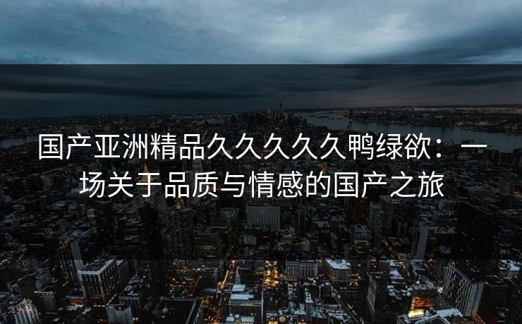国产亚洲精品久久久久久鸭绿欲:一场关于品质与情感的国产之旅 国产亚洲精品久久久久久鸭绿欲:一场关于品质与情感的国产之旅