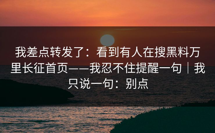 我差点转发了：看到有人在搜黑料万里长征首页——我忍不住提醒一句｜我只说一句：别点