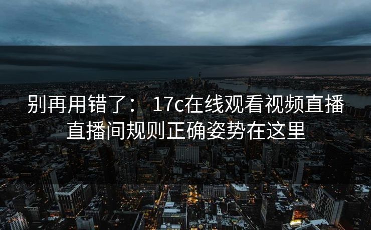 别再用错了： 17c在线观看视频直播直播间规则正确姿势在这里