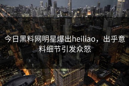 今日黑料网明星爆出heiliao，出乎意料细节引发众怒