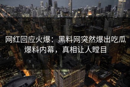 网红回应火爆：黑料网突然爆出吃瓜爆料内幕，真相让人瞠目
