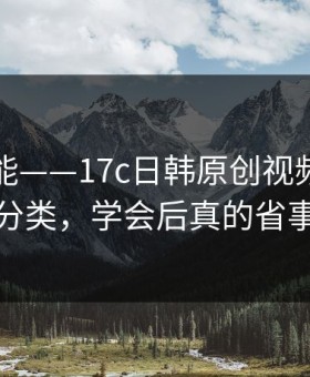 隐藏功能——17c日韩原创视频的内容分类，学会后真的省事