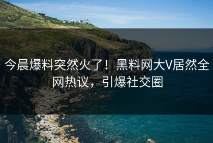 今晨爆料突然火了！黑料网大V居然全网热议，引爆社交圈