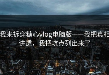 我来拆穿糖心vlog电脑版——我把真相讲透，我把坑点列出来了