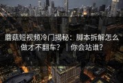 蘑菇短视频冷门揭秘：脚本拆解怎么做才不翻车？｜你会站谁？