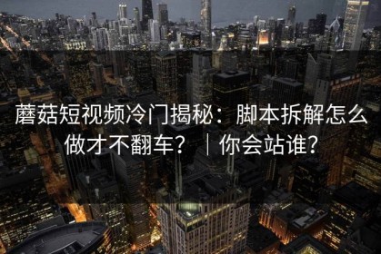 蘑菇短视频冷门揭秘：脚本拆解怎么做才不翻车？｜你会站谁？
