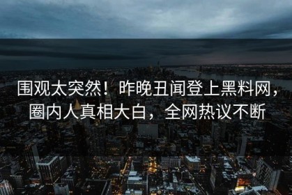 围观太突然！昨晚丑闻登上黑料网，圈内人真相大白，全网热议不断