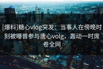 [爆料]糖心vlog突发：当事人在傍晚时刻被曝曾参与唐心volg，轰动一时席卷全网