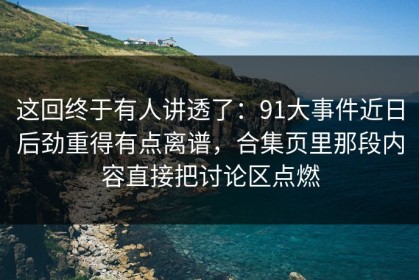 这回终于有人讲透了：91大事件近日后劲重得有点离谱，合集页里那段内容直接把讨论区点燃