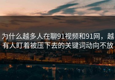 为什么越多人在聊91视频和91网，越有人盯着被压下去的关键词动向不放