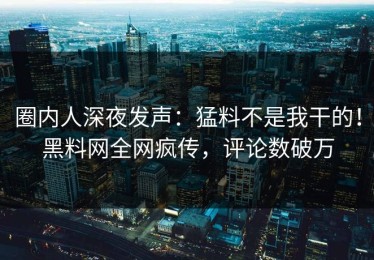 圈内人深夜发声：猛料不是我干的！黑料网全网疯传，评论数破万