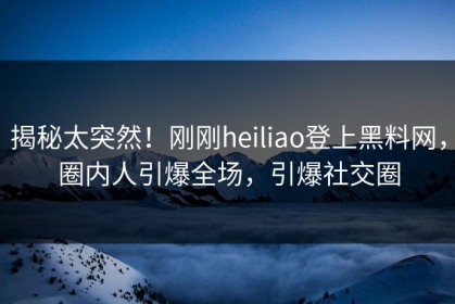 揭秘太突然！刚刚heiliao登上黑料网，圈内人引爆全场，引爆社交圈
