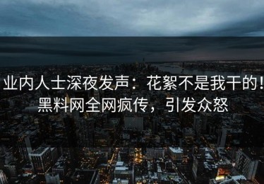 业内人士深夜发声：花絮不是我干的！黑料网全网疯传，引发众怒