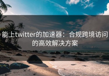 能上twitter的加速器：合规跨境访问的高效解决方案
