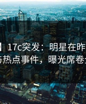 【爆料】17c突发：明星在昨晚被曝曾参与热点事件，曝光席卷全网