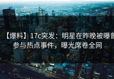 【爆料】17c突发：明星在昨晚被曝曾参与热点事件，曝光席卷全网