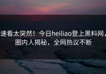 速看太突然！今日heiliao登上黑料网，圈内人揭秘，全网热议不断