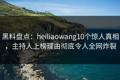 黑料盘点：heiliaowang10个惊人真相，主持人上榜理由彻底令人全网炸裂