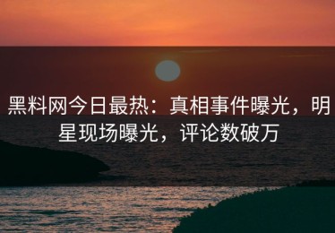 黑料网今日最热：真相事件曝光，明星现场曝光，评论数破万