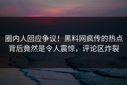 圈内人回应争议！黑料网疯传的热点背后竟然是令人震惊，评论区炸裂