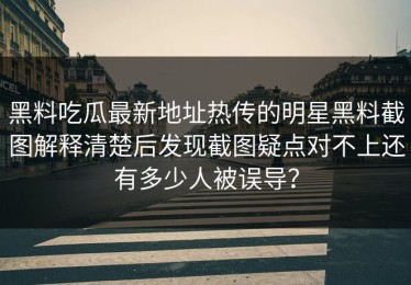 黑料吃瓜最新地址热传的明星黑料截图解释清楚后发现截图疑点对不上还有多少人被误导？