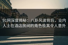 91网深度揭秘：八卦风波背后，业内人士在酒店房间的角色极其令人意外