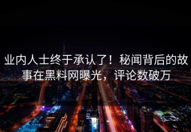 业内人士终于承认了！秘闻背后的故事在黑料网曝光，评论数破万