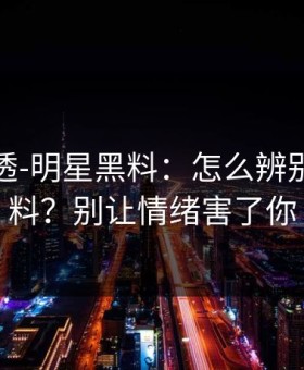 一篇讲透-明星黑料：怎么辨别真假爆料？别让情绪害了你