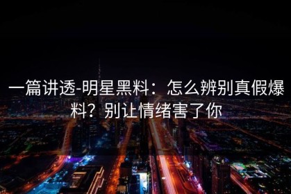 一篇讲透-明星黑料：怎么辨别真假爆料？别让情绪害了你