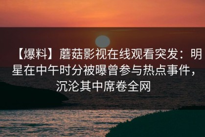 【爆料】蘑菇影视在线观看突发：明星在中午时分被曝曾参与热点事件，沉沦其中席卷全网