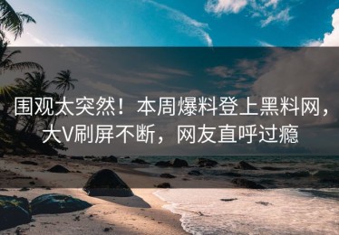 围观太突然！本周爆料登上黑料网，大V刷屏不断，网友直呼过瘾