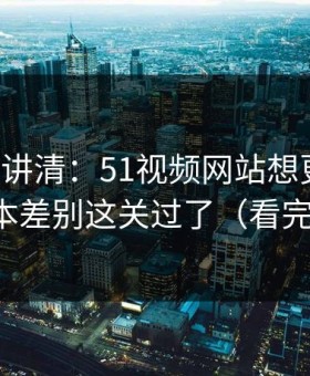 三分钟讲清：51视频网站想更稳定：先把版本差别这关过了（看完你就懂）