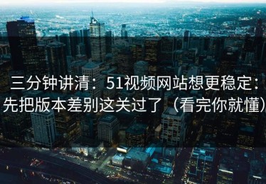 三分钟讲清：51视频网站想更稳定：先把版本差别这关过了（看完你就懂）