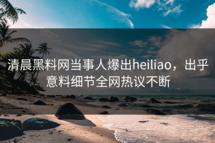 清晨黑料网当事人爆出heiliao，出乎意料细节全网热议不断