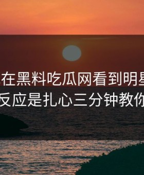今天我在黑料吃瓜网看到明星黑料，第一反应是扎心三分钟教你拆穿