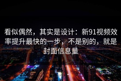 看似偶然，其实是设计：新91视频效率提升最快的一步，不是别的，就是封面信息量
