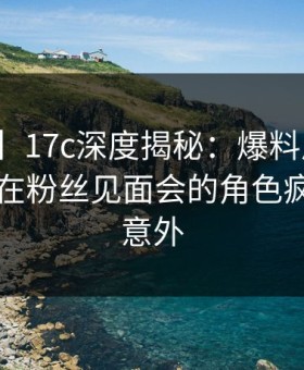 【紧急】17c深度揭秘：爆料风波背后，明星在粉丝见面会的角色疯狂令人意外