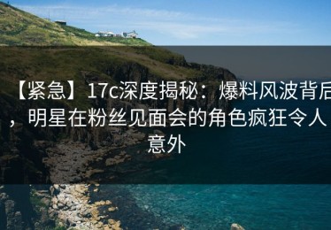 【紧急】17c深度揭秘：爆料风波背后，明星在粉丝见面会的角色疯狂令人意外