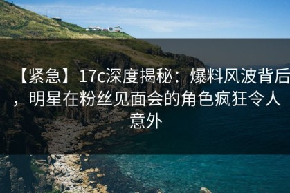 【紧急】17c深度揭秘：爆料风波背后，明星在粉丝见面会的角色疯狂令人意外