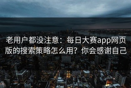 老用户都没注意：每日大赛app网页版的搜索策略怎么用？你会感谢自己