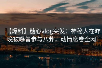 【爆料】糖心vlog突发：神秘人在昨晚被曝曾参与八卦，动情席卷全网