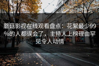蘑菇影视在线观看盘点：花絮最少99%的人都误会了，主持人上榜理由罕见令人动情