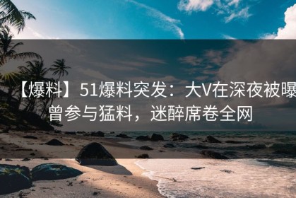 【爆料】51爆料突发：大V在深夜被曝曾参与猛料，迷醉席卷全网