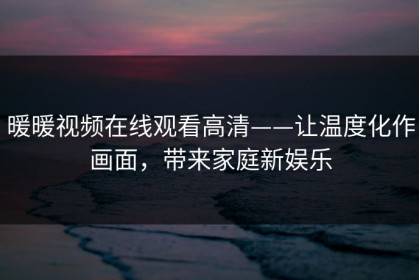 暖暖视频在线观看高清——让温度化作画面，带来家庭新娱乐