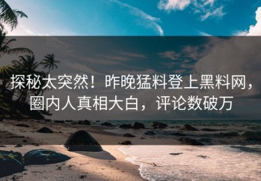 探秘太突然！昨晚猛料登上黑料网，圈内人真相大白，评论数破万
