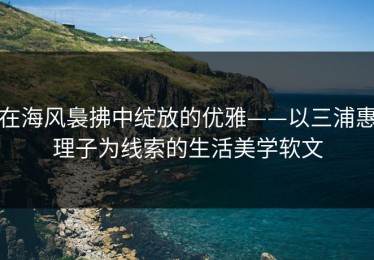在海风裊拂中绽放的优雅——以三浦惠理子为线索的生活美学软文