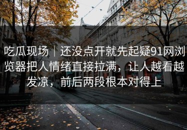 吃瓜现场｜还没点开就先起疑91网浏览器把人情绪直接拉满，让人越看越发凉，前后两段根本对得上