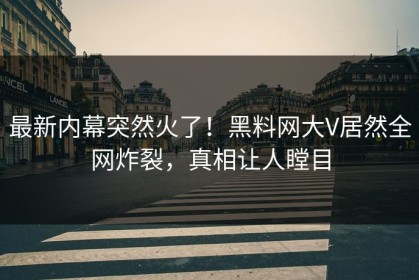 最新内幕突然火了！黑料网大V居然全网炸裂，真相让人瞠目