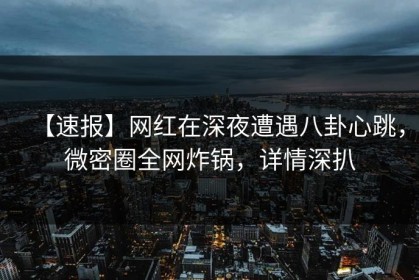 【速报】网红在深夜遭遇八卦心跳，微密圈全网炸锅，详情深扒